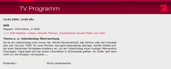 Da es am Valentinstag nicht immer der übliche Blumenstrauß, das Parfum oder die Krawatte sein soll, hat sich "SAM" für zwei Pärchen was ganz besonderes überlegt. Jürgen meldet sich bei der bekannten Strip Academy an, um am Valentinstag einen mutigen Männerstrip hinzulegen. Katja lässt sich bei einem Chocolatier in Schokolade gießen. Ihr Süßer darf dann nicht nur die Skulptur vernaschen ...